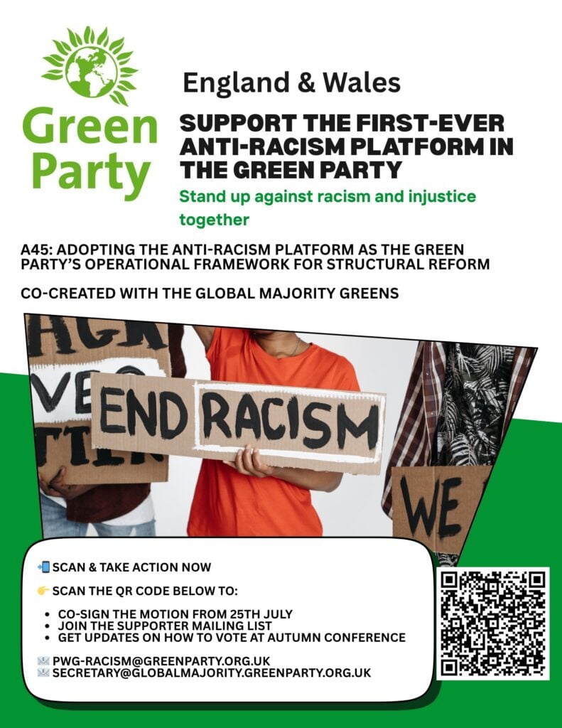 Support The First-Ever Anti-Racism Platform In The Green Party https://conference2025.greenparty.org.uk/agenda/Adoption-of-the-Green-Party-Anti-Racism-Policy-Platform-34697 Full Image Description: With the Green Party England & Wales logo, and a photograph of three people holding placards, one reading "End Racism". The QR code links to: https://conference2025.greenparty.org.uk/agenda/Adoption-of-the-Green-Party-Anti-Racism-Policy-Platform-34697 "England & Wales Support The First-Ever Anti-Racism Platform In The Green Party Stand Up Against Racism And Injustice Together "A45: Adopting The Anti-Racism Platform As The Green Party's Operational Framework For Structural Reform "Co-created With The Global Majority Greens" "Scan & Take Action Now https://conference2025.greenparty.org.uk/agenda/Adoption-of-the-Green-Party-Anti-Racism-Policy-Platform-34697 Scan The QR Code Below To: Co-sign The Motion From 25th July Join The Supporter Mailing List Get Updates On How To Vote At Autumn Conference "PWG-Racism@GreenParty.org.uk Secretary@GlobalMajority.GreenParty.org.uk "