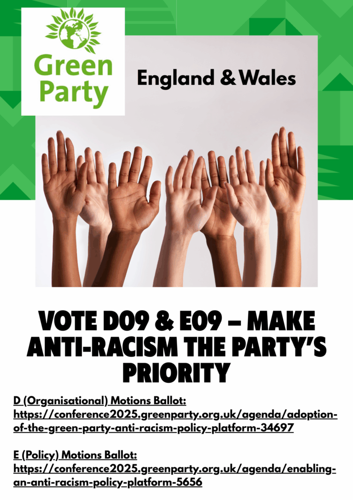 Anti-Racism Motion links, to read the motion in full. Image: The Green Party of England & Wales logo, with diverse hands raised. "Green Party England & Wales "VOTE DO9 & E09 - MAKE ANTI-RACISM THE PARTY'S PRIORITY "D (Organisational) Motions Ballot: https://conference2025.greenparty.org.uk/agenda/adoption-of-the-green-party-anti-racism-policy-platform-34697 "E (Policy) Motions Ballot: https://conference2025.greenparty.org.uk/agenda/enabling-an-anti-racism-policy-platform-5656"